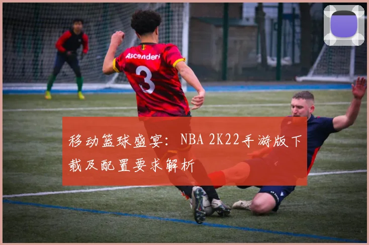 移动篮球盛宴:NBA 2K22手游版下载及配置要求解析
