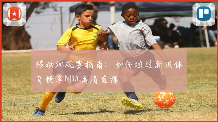 移动端观赛指南：如何通过新浪体育畅享NBA高清直播