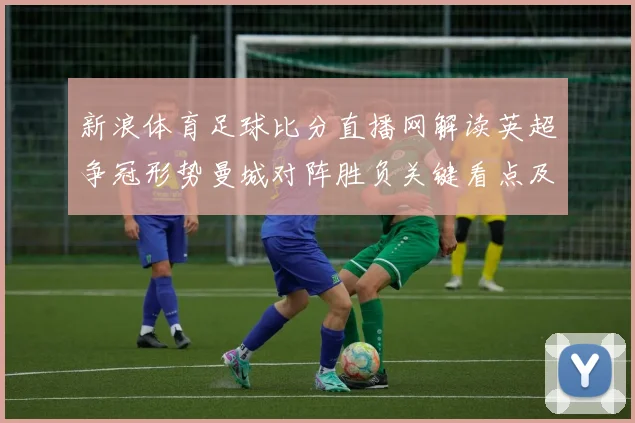 新浪体育足球比分直播网解读英超争冠形势曼城对阵胜负关键看点及赛况影响