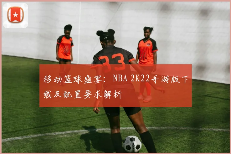 移动篮球盛宴：NBA 2K22手游版下载及配置要求解析