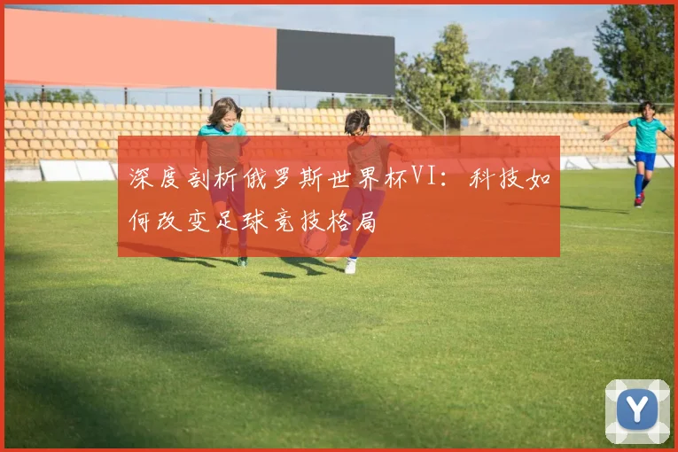 深度剖析俄罗斯世界杯VI：科技如何改变足球竞技格局