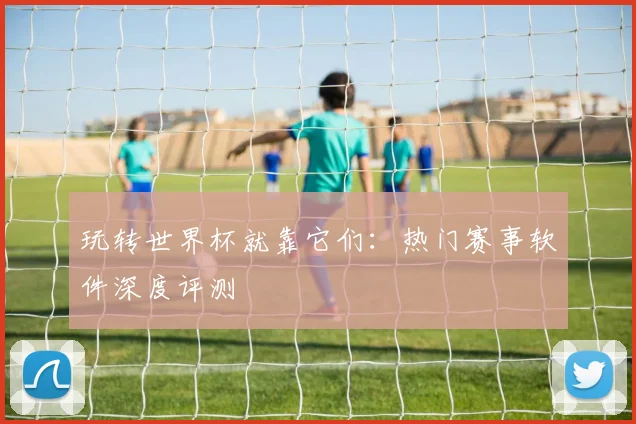 玩转世界杯就靠它们:热门赛事软件深度评测