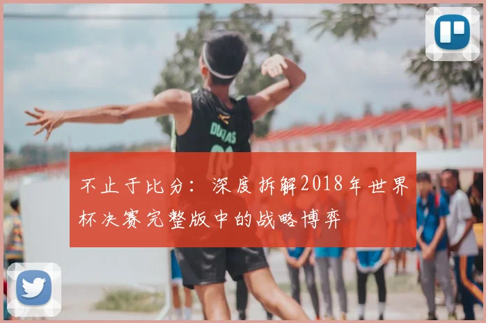 不止于比分:深度拆解2018年世界杯决赛完整版中的战略博弈